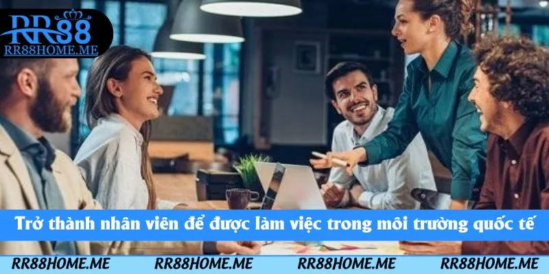 Trở thành nhân viên để được làm việc trong môi trường quốc tế